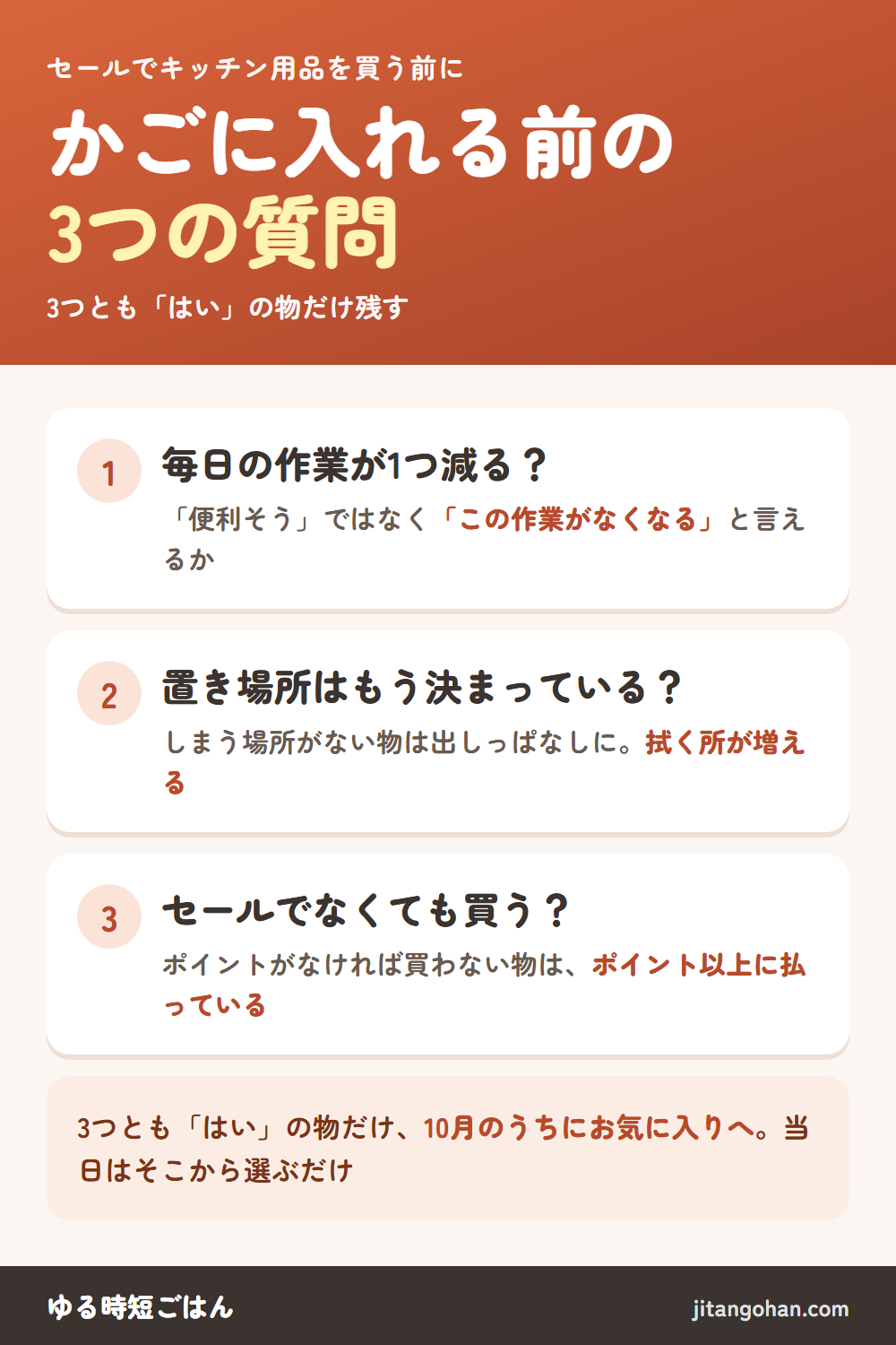 セールでキッチン用品をかごに入れる前の3つの質問。1、毎日やっている作業が1つ減るか。便利そう、ではなくこの作業がなくなると言えるか。2、置き場所がもう決まっているか。しまう場所がない物は出しっぱなしになって、掃除が増える。3、セールでなくても買うか。ポイントがなければ買わない物は、ポイント分以上に払っている。3つともはいの物だけ、10月のうちにお気に入りへ。